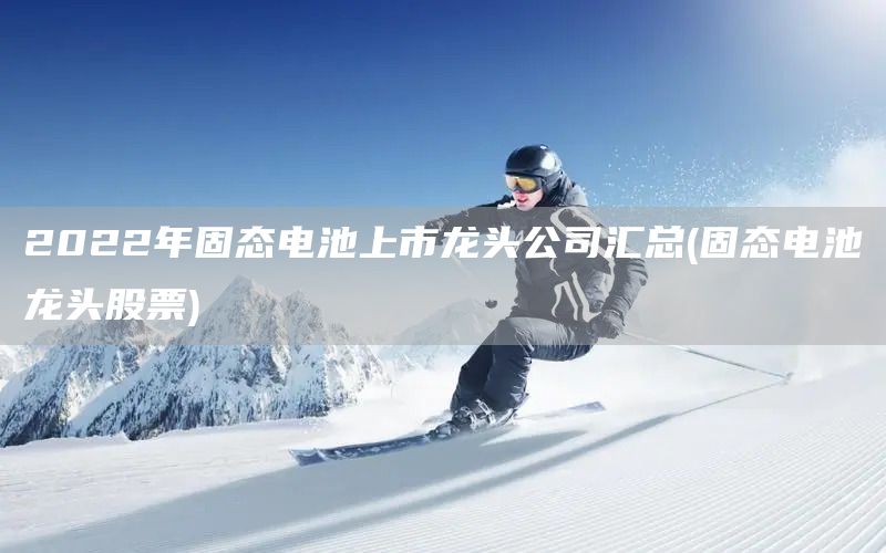 2022年固態電池上市龍頭公司匯總(固態電池龍頭股票)(圖1)