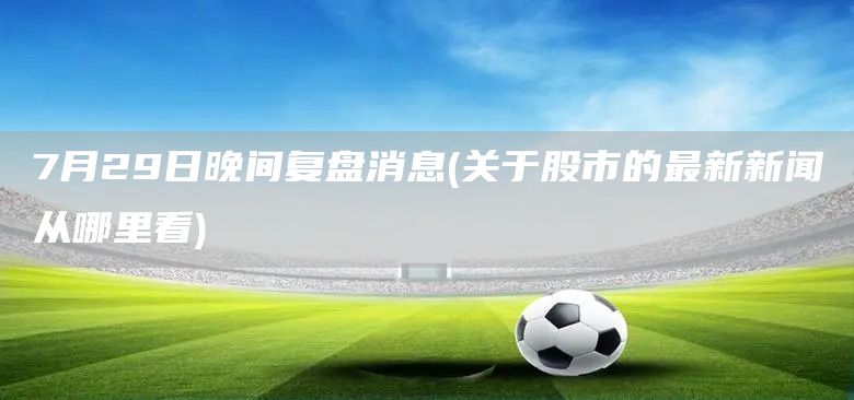 7月29日晚間復盤消息(關于股市的最新新聞從哪里看)(圖1)