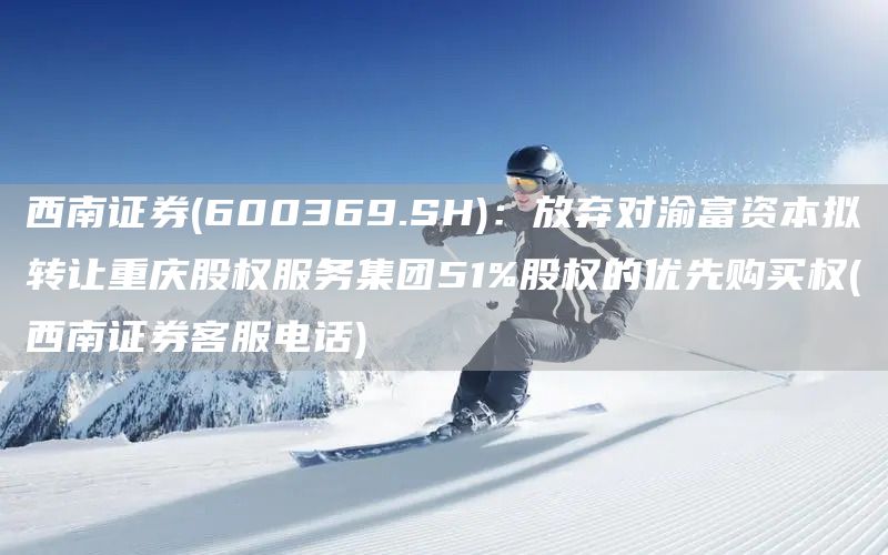 西南證券(600369.SH)：放棄對渝富資本擬轉讓重慶股權服務集團51%股權的優先購買權(西南證券客服電話)(圖1)