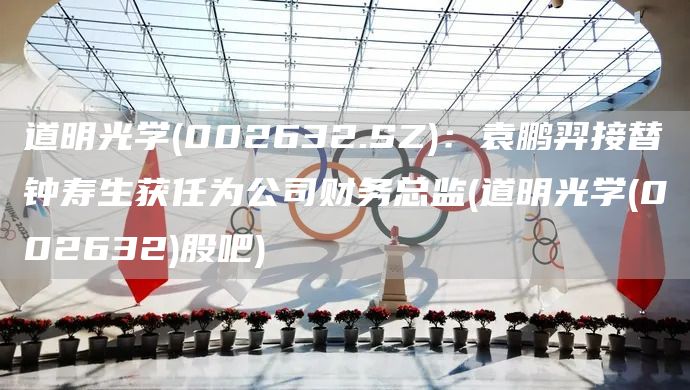 道明光學(002632.SZ)：袁鵬羿接替鐘壽生獲任為公司財務總監(道明光學(002632)股吧)(圖1)