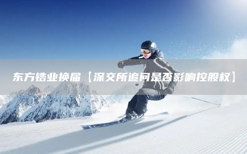 東方鋯業(yè)換屆【深交所追問是否影響控股權】(圖1)